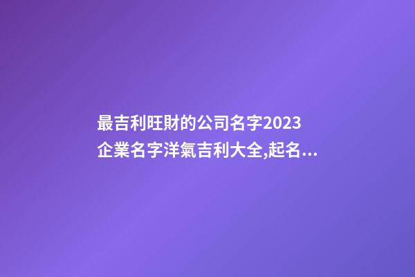 最吉利旺財的公司名字2023 企業名字洋氣吉利大全,起名之家-第1張-公司起名-玄機派